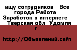 ищу сотрудников - Все города Работа » Заработок в интернете   . Тверская обл.,Удомля г.